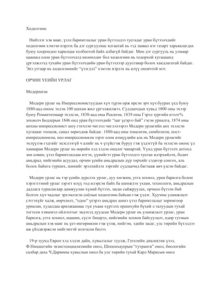 Хөдөлгөөн
Нийтлэг хэв маяг, үзэл баримтлалыг уран бүтээлдээ тусгадаг уран бүтээлчдийг
хөдөлгөөн хэмээн нэрлэх ба дэг сургуулиас ялгаатай нь тэд заавал нэг газарт харьяалагдах
буюу хоорондоо харилцаа холбоотой байх албагүй байдаг. Мөн дэг сургууль нь улмаар
цаашид олон уран бүтээлчдэд нөлөөлдөг бол хөдөлгөөн нь тодорхой хугацаанд
үргэлжлээд тухайн уран бүтээлчдийн уран бүтээлээр дуусгавар болох хандлагатай байдаг.
Энэ утгаар нь хөдөлгөөнийг “үзэгдэл” хэмээн нэрлэх нь илүү оновчтой мэт.
ОРЧИН ҮЕИЙН УРЛАГ
Модернизм
Модерн урлаг нь Импрессионистуудын хүч түрэн орж ирсэн эрч хүч буурах үед буюу
1880-аад оноос эхлэн 100 шахам жил үргэлжилжээ. Судлаачдын хувьд 1800 оны эхээр
буюу Романтизмаар эхэлсэн, 1830-аад оны Реализм, 1839 оны Гэрэл зургийн нээлт%
зохиолч Бодлерын 1846 онд уран бүтээлчдийг “цаг үеэрээ бай” гэсэн уриалга, 1874 оны
анхны импрессионист шоу гэхчлэн чиглэл чиглэлээрээ Модерн урлагийн анх эхэлсэн
хугацааг тооцож, санал зөрөлдөж байдаг. 1880-аад оны тонализм, симболизм, пост-
импрессионизм, нео-импрессионизм зэрэг олон измүүдийн аль нь Модерн урлагийг
эхлүүлэв гэдгийг эцэслээгүй ч алийг нь ч үгүйсгэж буруу гэж үздэггүй ба эхэлсэн оноос үл
хамааран Модерн урлаг нь өөрийн хэд хэдэн онцлог чанартай. Үүнд уран бүтээлч дотоод
зөн совин, үзэл баримтлалдаа итгэх, үүнийгээ уран бүтээлдээ тусган илэрхийлэх, бодит
амьдрал, нийгмийн асуудал, орчин үеийн амьдралын дүр төрхийг сэдвээр сонгох, аль
болох байнга турших, шинийг эрэлхийлэх зэргийг судлаачид багтааж авч үзсэн байдаг.
Модерн урлаг нь тэр үеийн дүрслэх урлаг, дуу хөгжим, утга зохиол, уран барилга болон
хэрэглээний урлаг зэрэгт илүү тод илэрсэн байх ба шинжлэх ухаан, технологи, амьдралын
дадлага туршлагаар дамжуулан хүний бүтээх, засан сайжруулах, орчноо бүтээн бий
болгох хүч чадлыг эрхэмлэсэн соёлын хөдөлгөөн байсан гэж үздэг. Хуучны уламжлалт
сэтгэхүйг халж, өөрчлөлт, “одоо” үеэрээ амьдрах шинэ үзэл баримтлалыг зоримгоор
уриалан, худалдаа арилжаанаас гүн ухаан хүртэлх оршихуйн бүхий л талуудын тухай
тогтсон хэвшмэл ойлголтыг эвдэхэд дуудсан Модерн урлаг нь уламжлалт урлаг, уран
барилга, утга зохиол, шашин, сүсэг бишрэл, нийгмийн зохион байгуулалт, өдөр тутмын
амьдралын хэв маяг нь үеэ өнгөрөөсөн гэж үзэж, нийгэм, эдийн засаг, улс төрийн бүхэлдээ
аж үйлдвэржсэн нийгэмтэй золгосон билээ.
19-р зуунд Европ хэд хэдэн дайн, хувьсгалыг туулж, Гегелийн диалектик үзэл,
Ф.Ницшегийн экзистенциализмийн онол, Шопенхауерын “гутранги” онол, биологийн
салбар дахь Ч.Дарвины хувьслын онол ба улс төрийн тухай Карл Марксын онол
 