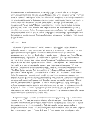 баримтлал зэрэг нь нийгэмд шашны эзлэх байр суурь, олон нийтийн итгэл бишрэл,
сэтгэлгээнд эрс өөрчлөлт оруулж, улмаар Модерн урлаг үүсэх нөхцлийг алгуур бүрдүүлж
байв. У.Эверделл Иммануэл Кантыг “анхны жинхэнэ модернист” хэмээн нэрлээд Францад
утга зохиолын модернизм Бодлероор, дүрслэх урлагт Мане нараар эхэлсэн гэж үзсэнээ ч
тэмдэглэсэн байх ба удалгүй хөгжим, уран барилгад Модерн урлаг нэвтэрчээ. Анх
модернизмийг "avant-garde" (франц: тэргүүлэх эгнээ) хэмээн нэрлэж байсан ба энэ нь
улмаар уламжлалыг халах, шинийг нээх, өөрчлөлт хийх эрс хөдөлгөөнийг нэрлэх нэр
томъёо болон хэвшсэн байна. Францад анх үүссэн урланд бус en plein air (франц: задгай
агаар) буюу гадаа зурахад чиглэж байсан ба хүмүүс эд зүйлсийг бус гэрлийг хардаг гэсэн
баримтлалтай импрессионизм болон симболизм нь Модернизм үүсэхэд нэн чухал нөлөөг
үзүүлсэн билээ.
1890-1910 - Эхлэл
Физикийн “Харьцангуйн онол”, дотоод шаталтат хөдөлгүүр ба аж үйлдвэржилт,
нийгмийн шинжлэх ухаан зэрэг дэвшлүүд урлаг, утга зохиолын зүтгэлтнүүд, сэтгэгчид,
уран бүтээлчдийн дунд хуучин уламжлалыг халах хөдөлгөөнийг эрс идэвхитэй
өрнүүлэхэд хүргэж, Зигмунд Фрейдийн сэтгэлзүйн онол, үзэл баримтлал, Эрнст Махын
позитивизм буюу “эерэг онол”, Ф.Ницше нарын “гутранги” үзэл зэрэг нь нийгмийн
тогтсон сэтгэлгээг сандчаан, улмаар анхны “модернист” уран бүтээлчид хуучны
хөрөнгөтний “элч”-ийн үүргээс татгалзав. Арнольд Шөньбергийн 1908 онд бичсэн анхны
хөг үгүйсгэсэн чавхдаст хөгжмийн дөрвөлд зориулсан хөгжмийн зохиол, 1903 оны
Василий Кандинскийн экспрессионист зургууд, 1911 онд түүний Мюнхенд байгуулсан
‘Der Blaue Reiter’ (герман: Хөх морьтон) бүлэг, П.Пикассо, Ж.Брак нарын 1908 онд
үндэслэсэн кубизм зэрэг нь хуучин ертөнцтэй салах ёс хийх “модернист” аяны эхлэлүүд
байв. Энэхүү анхдагч модерн хөдөлгөөн 20-р зууны эхэнд замхарсан ч дараа нь янз
бүрийн радикал урлагийн хэлбэрүүд гарч ирэхээр оролдож байв. Эдгээрийн тоонд хөгжим
модернизмийг авчирсан Стравинский, Шөньберг нарын хөгжмийн зохиолчид, Г.Климт,
Матисс, Мондриан нарын зураачид, Les Fauves (франц: араатнууд буюу фовистууд),
кубизм, сюрреализм зэрэг дүрслэх урлагийн хөдөлгөөн, хэв маягууд орохын зэрэгцээ Ле
Кобусье, У.Гропи, М.в.д.Рое зэрэг уран барилгач, дизайнерууд өдөр тутмын суурин
амьдралд орчин үеийн модернист өнгө төрхийг авчирч, утга зохиолчид ч өөрсдийн урсгал
хөдөлгөөнүүдийг үүсгэн нийтэд хүргэж байв.
Импрессионистууд өөрсдийн урлагийг хүлээн зөвшөөрүүлсэнээр асар их өөрчлөлтийг
эхлүүлсэн юм. Тэд өөрсдөө ч чөлөөтэй зоригтойгоор туурвих, турших болж, улмаар тоо
томшгүй олон хэв маяг, дэг сургууль, хөдөлгөөнийг байгуулагдахад нөлөөлсөн ба эдгээр
нь алга болж, нэмэн үүсч, нэгдэн нийлж байсны хамгийн шилдэг жишээ нь Пост-
импрессионизм юм. Энэ нь 1885-1920 оны үед идэвхитэй өрнөсөн гэж хэлж болох ба угтаа
бол хөдөлгөөн бус харин П.Сезанн, В.В.Хох, П.Гоген нарын зэрэг уран бүтээлчдийн
 