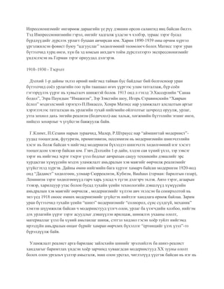 Ипрессионизмийг өнгөрөөж дараагийн үе рүү дэвшин орсон салангид явц байсан билээ.
Тэд Импрессионизмийн гэрэл, өнгийг хадгалж үлдсэн ч хэлбэр, зураас зэрэг бусад
бүрдлүүдийг дүрслэх урлагт буцаан авчирсан юм. Харин 1890-1939 оны орчим хүртэл
үргэлжилсэн фовист буюу “адгууслаг” хөдөлгөөний төлөөлөгч болох Матисс зэрэг уран
бүтээлчид хурц өнгө, хүн ба эд юмсын анхдагч тойм дүрслэлээрээ экспрессионизмийг
үндэслэсэн нь Герман зэрэг орнуудад дэлгэрэв.
1910–1930 - Тэсрэлт
Дэлхий 1-р дайны эхлэл өрний нийгэмд тайван бус байдлыг бий болгосноор уран
бүтээлчид соёл урлагийн гоо зүйн таашаал өгөх үүргээс улам татгалзаж, бүр соён
гэгээрүүлэх үүрэг нь хувьсгалч шинжтэй болов. 1913 онд л гэхэд Э.Хассерлийн “Санаа
бодол”, Эзра Паундын “Имажизм”, Зэр Зэвсгийн шоу, Игорь Стравинскийн “Хаврын
ёслол” мэднэлсэний зэрэгцээ П.Пикассо, Хенри Матисс нар уламжлалт алслалтын аргыг
хэрэглэхээс татгалзсан нь урлагийн тухай нийгмийн ойлголтыг цочролд оруулж, урлаг,
утга зохиол дахь энгийн реализм (бодичлол)-аас хальж, хөгжмийн бүтээлийн эгшиг өнгө,
нийцэл зохирлыг ч үгүйсгэн баяжуулж байв.
Г.Климт, П.Сезанн нарын зураачид, Малер, Р.Штраусс нар “аймшигтай модернист”-
уудад тооцогдож, футуризм, примитивизм, пессимизм нь модернизмийн шинэчлэлийн
хэсэг нь болж байсан ч нийгэмд модернизм бүхэлдээ шинэчлэх хөдөлгөөний нэг хэсэгт
тооцогдсон хэвээр байсан юм. Гэвч Дэлхийн 1-р дайн, хэдэн сая хүний үхэл, зэр зэвсэг
зэрэг нь нийгэмд эсрэг тэсрэг үзэл бодлыг авчрахын сацуу техникийн дэвшлийг эрс
хурдасган хүмүүсийн мэдэх уламжлалт амьдралын хэв маягийг өөрчилж реализмийг
үгүйсгэхэд хүргэв. Дайны өмнө нийгмийн бага хүрээг хамарч байсан модернизм 1920-иод
онд “Дадаист” хөдөлгөөн, улмаар Сюрреализм, Кубизм, Bauhaus (герман: барилгын газар),
Ленинизм зэрэг хөдөлгөөнүүд гарч харь улсад ч түгэн дэлгэрч эхлэв. Авто тэрэг, агаарын
тээвэр, харилцуур утас болон бусад тухайн үеийн технологийн дэвшлүүд хүмүүсийн
амьдралын хэв маягийг өөрчилж , модернизмийг хүлээн авч эхэлсэн ба сонирхолтой нь
энэ үед 1918 оноос өмнөх модернизмийг үгүйсгэх нийтлэг хандлага өрнөж байлаа. Зарим
уран бүтээлчид тухайн үеийн “шинэ” модернизмийг “солиорол, сүнс сүлдгүй, механик”
хэмээн шүүмжилж байсан ч модернистууд үзэгч олон, урлаг ба үзэгчдийн холбоо, нийгэм
дэх урлагийн үүрэг зэрэг асуудлыг дэвшүүлэн ярилцаж, шинжлэх ухааны ололт,
материаллаг үзэл ба хүний амьтанлаг шинж, сэтгэл хөдлөл гэсэн хоёр туйлт нийгэмд
ирээдүйн амьдралын өнцөг бүрийг хамран өөрчлөх бүхэллэг “ертөнцийг үзэх үзэл”-ээ
бүрэлдүүлж байв.
Уламжлалт реалист арга барилаас зайлсхийн шинийг эрэлхийлэх ба шинэ реалист
хандлагыг баримтлах үндсэн хоёр зарчимд хуваагдсан модернистууд ХХ зууны ололт
болох олон ургальч үзлээр амьсгалж, маш олон урсгал, чиглэлүүд үүсгэж байсан нь нэг нь
 