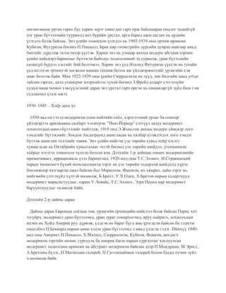 нөгөөгөөсөө урган гарах бус харин эсрэг тавигдан гарч ирж байснаараа онцлог төдийгүй
нэг уран бүтээлчийн туурвилд янз бүрийн урсгал, арга барил ажиглагдах нь ердийн
үзэгдэл болж байлаа. Энэ үеийн томоохон үзэгдэл нь 1905-1939 оны орчим өрнөсөн
Кубизм, Футуризм бөгөөд П.Пикассо, Брак нар геометрийн дүрсийн цувраа маягаар амьд
биетийг дүрсэлж эхэлсэнээр үүсгэв. Харин энэ нь улмаар анхны модерн абстрак (орчин
үеийн хийсвэр) баримлыг бүтээсэн Байхаус хөдөлгөөний эх сурвалж, уран бүтээлийн
салшгүй бүрдэл хэсгийг бий болгожээ. Харин энэ үед Италид Футуризм үүссэн нь тухайн
үед ихээхэн эрчимтэй хөгжсөн машин техник болон аж үйлдвэржилтийг урлагийн хэв
маяг болгож байв. Мөн 1922-1939 оны үеийн Сюрреализм нь зүүд, зөн билгийн цаад утгыг
тайлан гаргах, далд ухамсрыг илэрхийлэх тухай бөгөөд З.Фрейд алдарт сэтгэлзүйн
судалгааны номоо хэвлүүлсэний дараа энэ урсгал гарч ирсэн нь санамсаргүй зүйл биш гэж
судлаачид үздэг ажээ.
1930–1945 – Хоёр дахь үе
1930-аад он гэхэд модернизм олон нийтийн соёл, хэрэглээний урлаг ба олноор
үйлдвэрлэх арилжааны салбарт ч нэвтрэв. “Нью Йоркер” сэтгүүл залуу модернист
зохиолчдын шинэ бүтээлийг нийтэлж, 1919 онд Э.Жонстон анхны модерн хйисвэр лого
тэмдгийг бүтээснийг Лондон Андеграунд ашигласан нь хялбар цээжлэгдэх лого тэмдэг
бүтээж ашиглах эхлэлийг тавив. Энэ үеийн нийгэм улс төрийн хувьд хоёр хэсэгт
хуваагдсан нь Октябрийн хувьсгалаас эхтэй бөгөөд улс төрийн шийдэл, утопианизм
хоёрыг нэгтгэх томоохон түлхэц болсон юм. Дэлхийн 1-р дайнаас өмнөх модернизмийн
примитивист, иррациональ үзэл баримтлал, 1920-иод оны Т.С.Эллиот, И.Стравинский
нарын төлөөлөгч бүхий неоклассицизм зэрэг нь улс төрийн тодорхой шийдэлд хүрэх
боолмжоор хязгаарлагдмал байсан бол Марксизм, Фашизм, их хямрал, дайн зэрэг нь
нийгмийн сэтгэхүйд хүчтэй нөлөөлж, Б.Брехт, У.Х.Оден, А.Бретон нарын алдартнууд
модернист марксистуудыг, харин У.Левайс, Т.С.Эллиот, Эзра Паунд нар модернист
баруунтнуудыг төлөөлж байв.
Дэлхийн 2-р дайны дараа
Дайны дараа Европын соёлын төв, урлагийн ертөнцийн нийслэл болж байсан Парис хот
эзгүйрч, модернист уран бүтээлчид, уран зураг сонирхогчид, яруу найрагч, зохиолчдын
ихэнх нь Хойд Америк руу дүрвэж, үлдсэн нь бараг бүгд амь үрэгдсэн байсан ба тэднээс
онцолбол П.Боннард нарын цөөн хэдэн уран бүтээлчид л амьд үлдсэн гэдэг. Ийнхүү 1940-
өөд оны Америкт П.Пикассо, Х.Матисс, Сюрреализм, Кубизм, Фовизм, анхдагч
модернизм зэргийн нөлөө, сургууль ба америк багш нарын сургалтыг хослуулсан
модернист хөдөлгөөн өрнөсөн нь абстракт модернизм байсны дээр П.Мондриан, М.Эрнст,
А.Бретоны бүлэг, П.Матиссын галерей, П.Гуггенхаймын галерей болон бусад хүчин зүйл
ч нөлөөлж байв.
 