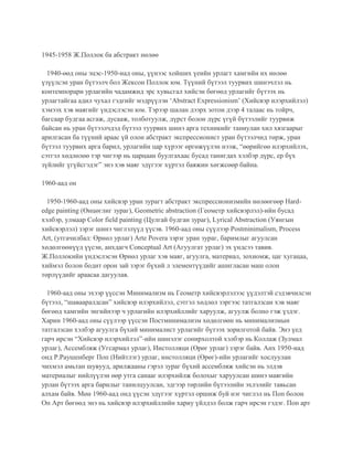 1945-1958 Ж.Поллок ба абстракт нөлөө
1940-өөд оны эцэс-1950-иад оны, үүнээс хойших үеийн урлагт хамгийн их нөлөө
үзүүлсэн уран бүтээлч бол Жексон Поллок юм. Түүний бүтээл туурвих шинэчлэл нь
контемпорари урлагийн чадамжид эрс хувьсгал хийсэн бөгөөд урлагийг бүтээх нь
урлагтайгаа адил чухал гэдгийг мэдрүүлэн ‘Abstract Expressionism’ (Хийсвэр илэрхийлэл)
хэмээх хэв маягийг үндэслэсэн юм. Тэрээр шалан дээрх зотон дээр 4 талаас нь тойрч,
багсаар будгаа асгаж, дусааж, толботуулж, дүрст болон дүрс үгүй бүтээлийг туурвиж
байсан нь уран бүтээлчдэд бүтээл туурвих шинэ арга техникийг таниулан хил хязгаарыг
арилгасан ба түүний араас үй олон абстракт экспрессионист уран бүтээлчид төрж, уран
бүтээл туурвих арга барил, урлагийн цар хүрээг өргөжүүлэн нээж, “өөрийгөө илэрхийлэх,
сэтгэл хөдлөлөө тэр чигээр нь царцаан буулгахаас бусад танигдах хэлбэр дүрс, ер бүх
зүйлийг үгүйсгэдэг” энэ хэв маяг эдүгээг хүртэл баяжин хөгжсөөр байна.
1960-аад он
1950-1960-аад оны хийсвэр уран зурагт абстракт экспрессионизмийн нөлөөгөөр Hard-
edge painting (Өнцөглиг зураг), Geometric abstraction (Геометр хийсвэрлэл)-ийн бусад
хэлбэр, улмаар Color field painting (Цулгай будган зураг), Lyrical Abstraction (Уянгын
хийсвэрлэл) зэрэг шинэ чиглэлүүд үүсэв. 1960-аад оны сүүлээр Postminimalism, Process
Art, (утгачилбал: Өрнөл урлаг) Arte Povera зэрэг уран зураг, баримлыг агуулсан
хөдөлгөөнүүд үүсэн, анхдагч Conceptual Art (Агуулгат урлаг) эх үндсээ тавив.
Ж.Поллокийн үндэслэсэн Өрнөл урлаг хэв маяг, агуулга, материал, зохиомж, цаг хугацаа,
хиймэл болон бодит орон зай зэрэг бүхий л элементүүдийг ашигласан маш олон
төрлүүдийг араасаа дагуулав.
1960-аад оны эхээр үүссэн Минимализм нь Геометр хийсвэрлэлээс үүдэлтэй сэдэвчилсэн
бүтээл, “шавааралдсан” хийсвэр илэрхийлэл, сэтгэл хөдлөл зэргээс татгалзсан хэв маяг
бөгөөд хамгийн энгийнээр ч урлагийн илэрхийллийг харуулж, агуулж болно гэж үздэг.
Харин 1960-аад оны сүүлээр үүссэн Постминимализм хөдөлгөөн нь минимализмын
татгалзсан хэлбэр агуулга бүхий минималист урлагийг бүтээх зорилготой байв. Энэ үед
гарч ирсэн “Хийсвэр илэрхийлэл”-ийн шинэлэг сонирхолтой хэлбэр нь Коллаж (Зулмал
урлаг), Ассембляж (Угсармал урлаг), Инстолляци (Өрөг урлаг) зэрэг байв. Анх 1950-иад
онд Р.Раушенберг Поп (Нийтлэг) урлаг, инстолляци (Өрөг)-ийн урлагийг хослуулан
чихмэл амьтан шувууд, арилжааны гэрэл зураг бүхий ассембляж хийсэн нь элдэв
материалыг нийлүүлэн өөр утга санааг илэрхийлж болохыг харуулсан шинэ маягийн
урлан бүтээх арга барилыг танилцуулсан, эдгээр төрлийн бүтээлийн эхлэлийг тавьсан
алхам байв. Мөн 1960-аад онд үүсэн эдүгээг хүртэл оршиж буй нэг чиглэл нь Поп болон
Оп Арт бөгөөд энэ нь хийсвэр илэрхийллийн хариу үйлдэл болж гарч ирсэн гэдэг. Поп арт
 