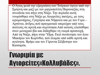 Γνωριμία με
Αγιορείτες«Κολλυβάδες».
• Ο Άγιος μετά την εξαγριώση των Τούρκων έφυγε από την
Σμύρνη και μαζί με τον μητροπολίτη Παροναξίας στη
συνοδεία του πήγε στη Νάξο. Την περίοδο αυτή
γνωρίσθηκε στη Νάξο με Αγιορείτες πατέρες, με τους
ιερομονάχους, Γρηγόριο και Νήφωνα και με τον Γερο -
Αρσένιο, άνδρες πού πραγματικά υπερείχαν από τους
πολλούς σε αρετή και σεμνότητα.Από αυτούς ελκύσθηκε
στον μοναχικό βίο και διδάχθηκε τη νοερά προσευχή.
Από τη Νάξο, πήγε στην Ύδρα. Εκεί συνάντησε τον άγιο
Μακάριο τον Κορίνθιο, πού έλαμπε από κάθε αρετή και
αγιότητα. Βρήκε και τον Γέροντα Σίλβεστρο τον
Καισαρέα.
 