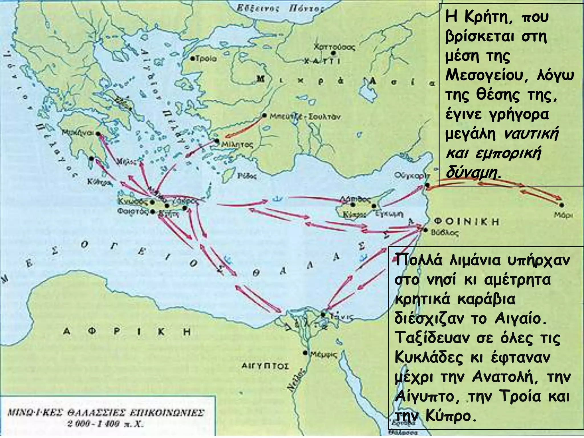 Η Κνήηε, πμο
βνίζθεηαη ζηε
μέζε ηεξ
Μεζμγείμο, ιόγς
ηεξ ζέζεξ ηεξ,
έγηκε γνήγμνα
μεγάιε καοηηθή
θαη εμπμνηθή
δύκαμε.
Πμιιά ιημάκηα οπήνπακ
ζημ κεζί θη αμέηνεηα
θνεηηθά θανάβηα
δηέζπηδακ ημ Αηγαίμ.
Ταλίδεοακ ζε όιεξ ηηξ
Κοθιάδεξ θη έθηακακ
μέπνη ηεκ Ακαημιή, ηεκ
Αίγοπημ, ηεκ Τνμία θαη
ηεκ Κύπνμ.
 