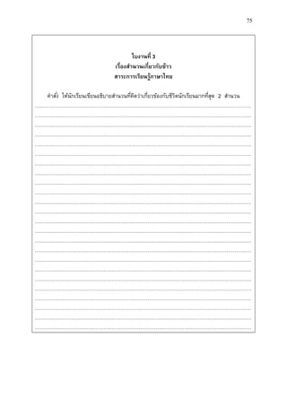 75
ใบงำนที่ 3
เรื่องสำนวนเกี่ยวกับข้ำว
สำระกำรเรียนรู้ภำษำไทย
คาสั่ง ให้นักเรียนเขียนอธิบายสานวนที่คิดว่าเกี่ยวข้องกับชีวิตนักเรียนมากที่สุด 2 สานวน
…………………………………………………………………………………………………………………
…………………………………………………………………………………………………………………
…………………………………………………………………………………………………………………
…………………………………………………………………………………………………………………
…………………………………………………………………………………………………………………
…………………………………………………………………………………………………………………
…………………………………………………………………………………………………………………
…………………………………………………………………………………………………………………
…………………………………………………………………………………………………………………
…………………………………………………………………………………………………………………
…………………………………………………………………………………………………………………
…………………………………………………………………………………………………………………
…………………………………………………………………………………………………………………
…………………………………………………………………………………………………………………
…………………………………………………………………………………………………………………
…………………………………………………………………………………………………………………
…………………………………………………………………………………………………………………
…………………………………………………………………………………………………………………
…………………………………………………………………………………………………………………
…………………………………………………………………………………………………………………
…………………………………………………………………………………………………………………
…………………………………………………………………………………………………………………
…………………………………………………………………………………………………………………
…………………………………………………………………………………………………………………
 