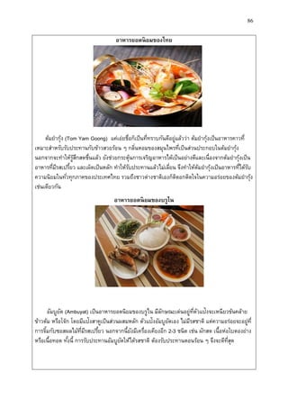 86
อำหำรยอดนิยมของไทย
ต้มยากุ้ง (Tom Yam Goong) แค่เอ่ยชื่อก็เป็นที่ทราบกันดีอยู่แล้วว่า ต้มยากุ้งเป็นอาหารคาวที่
เหมาะสาหรับรับประทานกับข้าวสวยร้อน ๆ กลิ่นหอมของสมุนไพรที่เป็นส่วนประกอบในต้มยากุ้ง
นอกจากจะทาให้รู้สึกสดชื่นแล้ว ยังช่วยกระตุ้นการเจริญอาหารได้เป็นอย่างดีและเนื่องจากต้มยากุ้งเป็น
อาหารที่มีรสเปรี้ยว และเผ็ดเป็นหลัก ทาให้รับประทานแล้วไม่เลี่ยน จึงทาให้ต้มยากุ้งเป็นอาหารที่ได้รับ
ความนิยมในทั่วทุกภาคของประเทศไทย รวมถึงชาวต่างชาติเองก็ติดอกติดใจในความอร่อยของต้มยากุ้ง
เช่นเดียวกัน
อำหำรยอดนิยมของบรูไน
อัมบูยัต (Ambuyat) เป็นอาหารยอดนิยมของบรูไน มีลักษณะเด่นอยู่ที่ตัวแป้งจะเหนียวข้นคล้าย
ข้าวต้ม หรือโจ๊ก โดยมีแป้งสาคูเป็นส่วนผสมหลัก ตัวแป้งอัมบูยัตเอง ไม่มีรสชาติ แต่ความอร่อยจะอยู่ที่
การจิ้มกับซอสผลไม้ที่มีรสเปรี้ยว นอกจากนี้ยังมีเครื่องเคียงอีก 2-3 ชนิด เช่น ผักสด เนื้อห่อใบตองย่าง
หรือเนื้อทอด ทั้งนี้ การรับประทานอัมบูยัตให้ได้รสชาติ ต้องรับประทานตอนร้อน ๆ จึงจะดีที่สุด
 