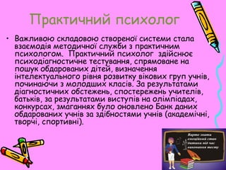 Практичний психолог
• Важливою складовою створеної системи стала
взаємодія методичної служби з практичним
психологом. Практичний психолог здійснює
психодіагностичне тестування, спрямоване на
пошук обдарованих дітей, визначення
інтелектуального рівня розвитку вікових груп учнів,
починаючи з молодших класів. За результатами
діагностичних обстежень, спостережень учителів,
батьків, за результатами виступів на олімпіадах,
конкурсах, змаганнях було оновлено Банк даних
обдарованих учнів за здібностями учнів (академічні,
творчі, спортивні).
 