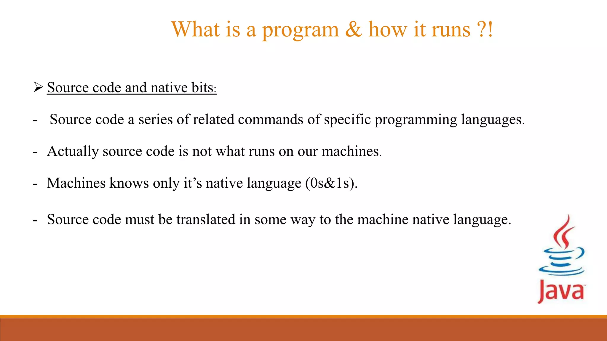 What is a program & how it runs ?!
Source code and native bits:
- Source code a series of related commands of specific programming languages.
- Actually source code is not what runs on our machines.
- Machines knows only it’s native language (0s&1s).
- Source code must be translated in some way to the machine native language.
 