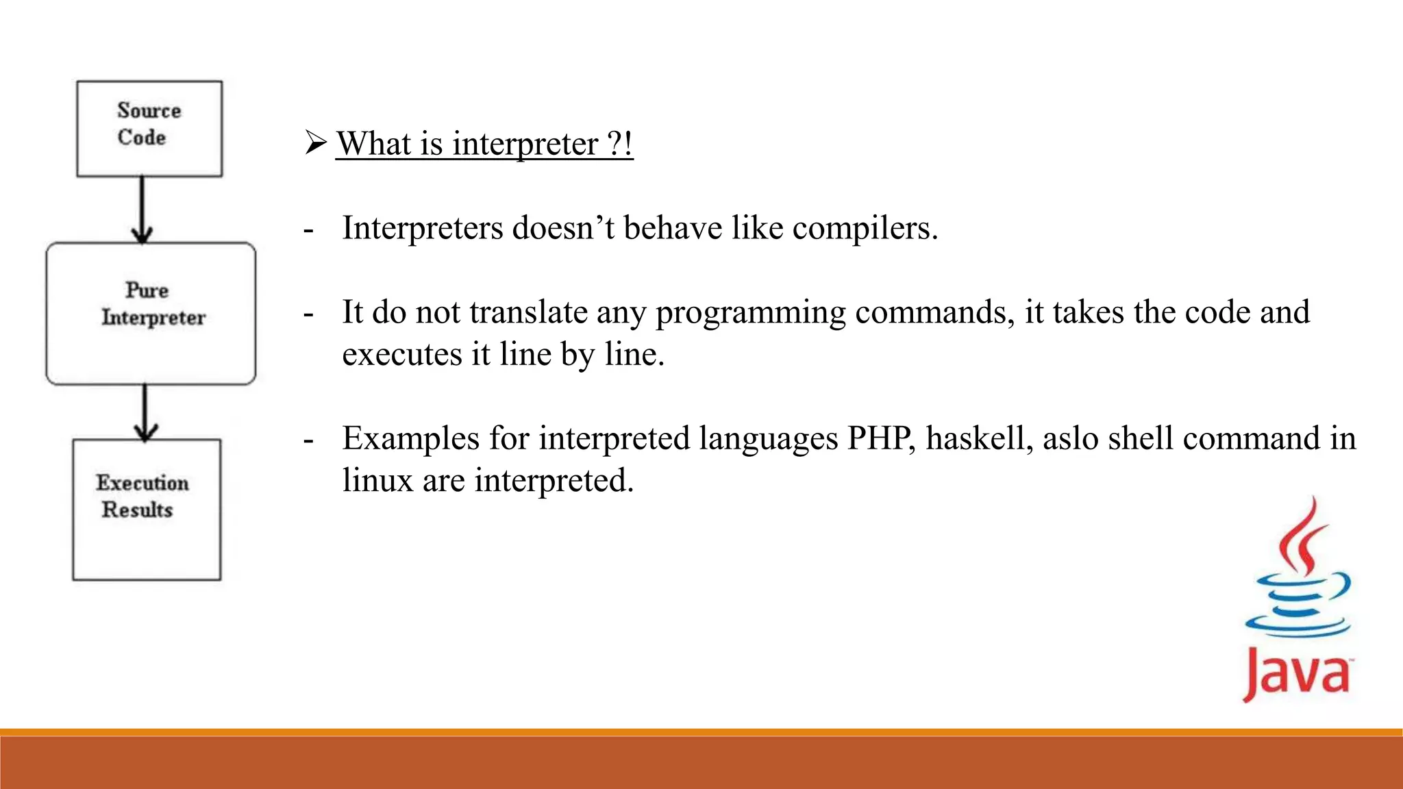 What is interpreter ?!
- Interpreters doesn’t behave like compilers.
- It do not translate any programming commands, it takes the code and
executes it line by line.
- Examples for interpreted languages PHP, haskell, aslo shell command in
linux are interpreted.
 