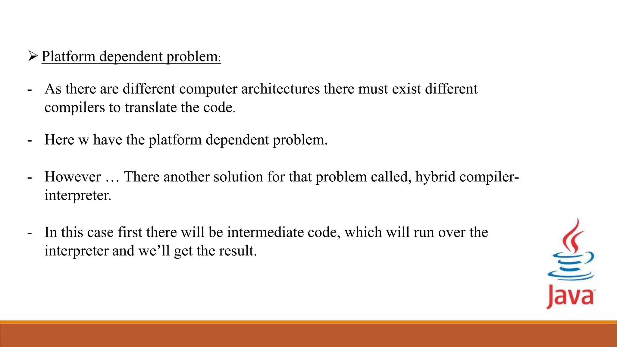 Platform dependent problem:
- As there are different computer architectures there must exist different
compilers to translate the code.
- Here w have the platform dependent problem.
- However … There another solution for that problem called, hybrid compiler-
interpreter.
- In this case first there will be intermediate code, which will run over the
interpreter and we’ll get the result.
 