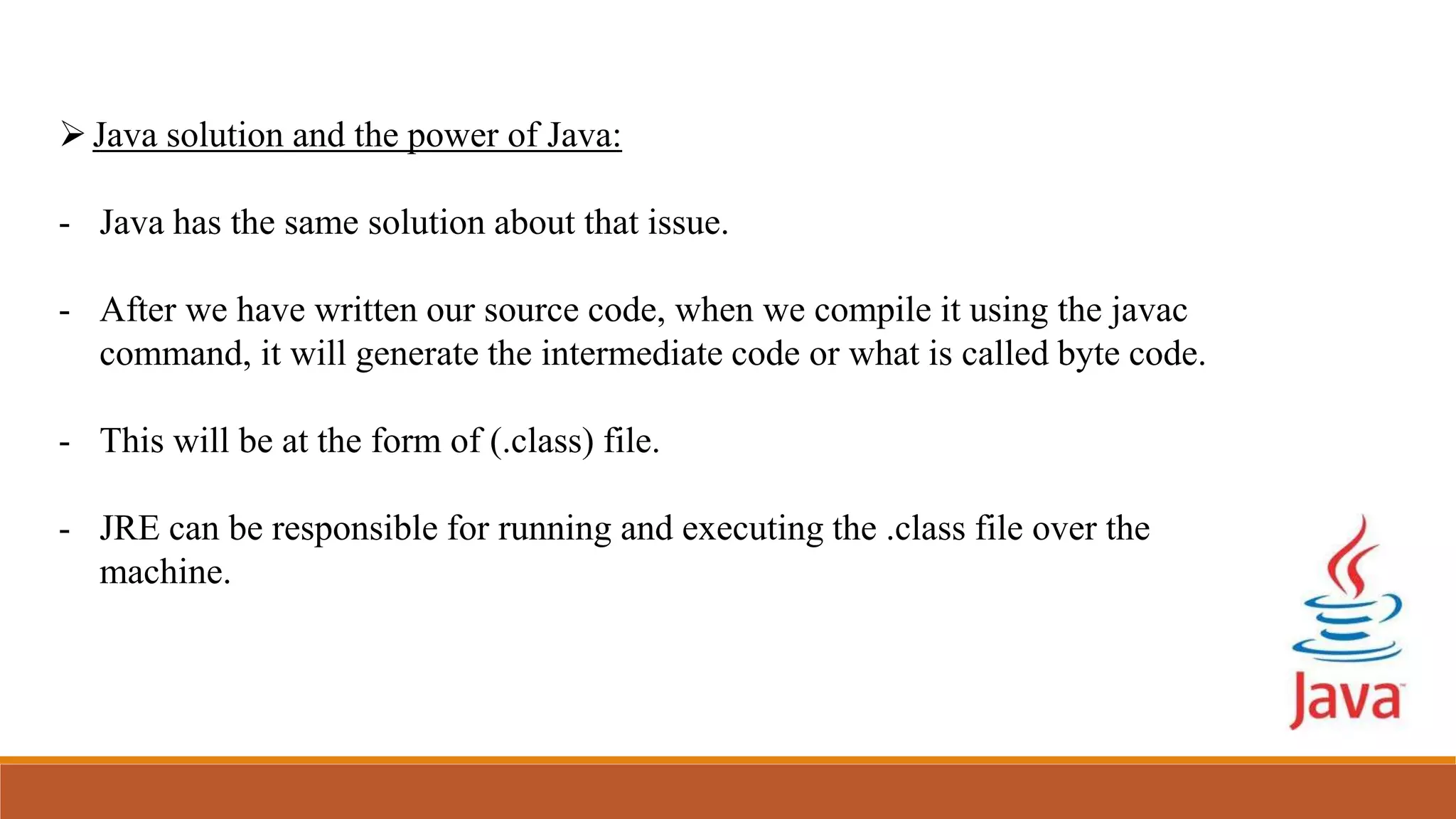 Java solution and the power of Java:
- Java has the same solution about that issue.
- After we have written our source code, when we compile it using the javac
command, it will generate the intermediate code or what is called byte code.
- This will be at the form of (.class) file.
- JRE can be responsible for running and executing the .class file over the
machine.
 