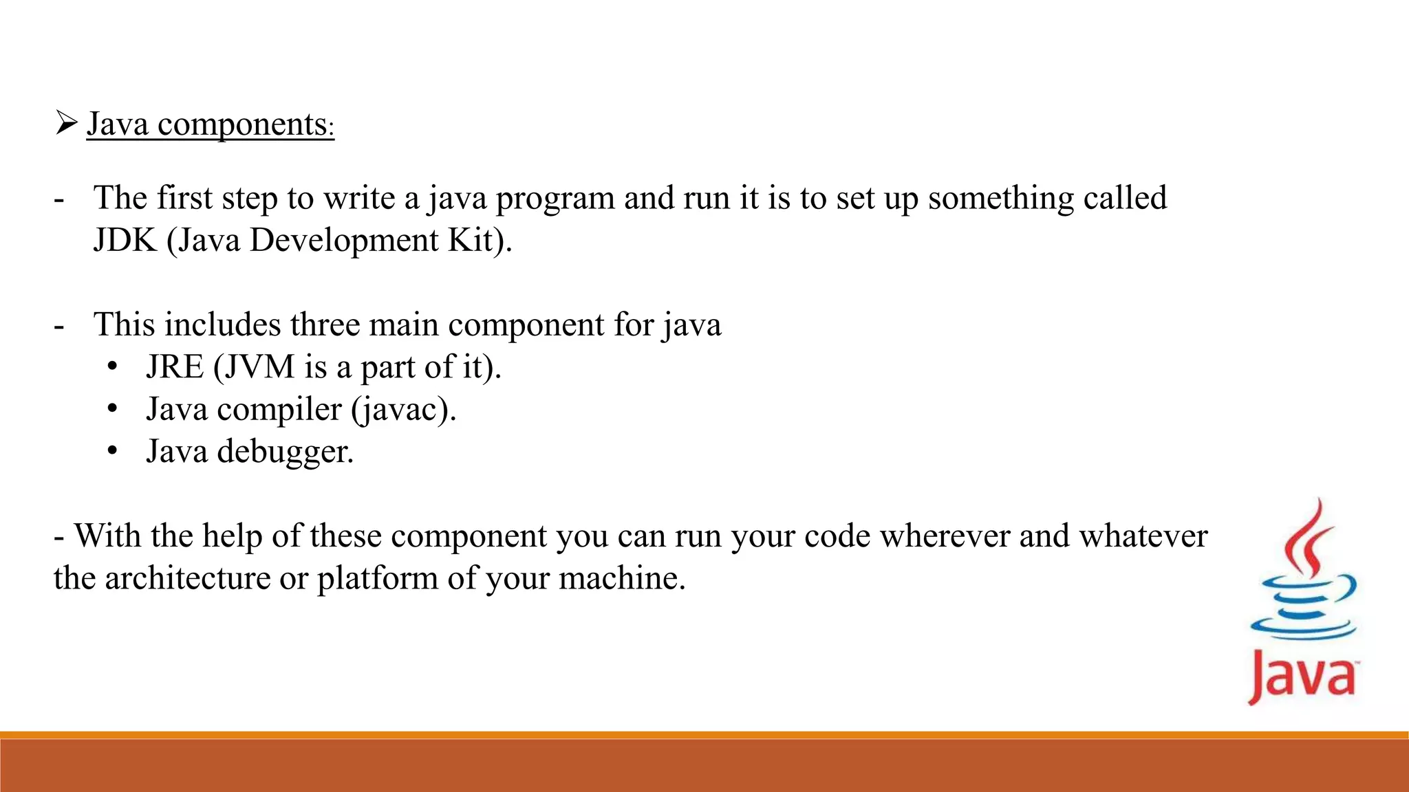Java components:
- The first step to write a java program and run it is to set up something called
JDK (Java Development Kit).
- This includes three main component for java
• JRE (JVM is a part of it).
• Java compiler (javac).
• Java debugger.
- With the help of these component you can run your code wherever and whatever
the architecture or platform of your machine.
 