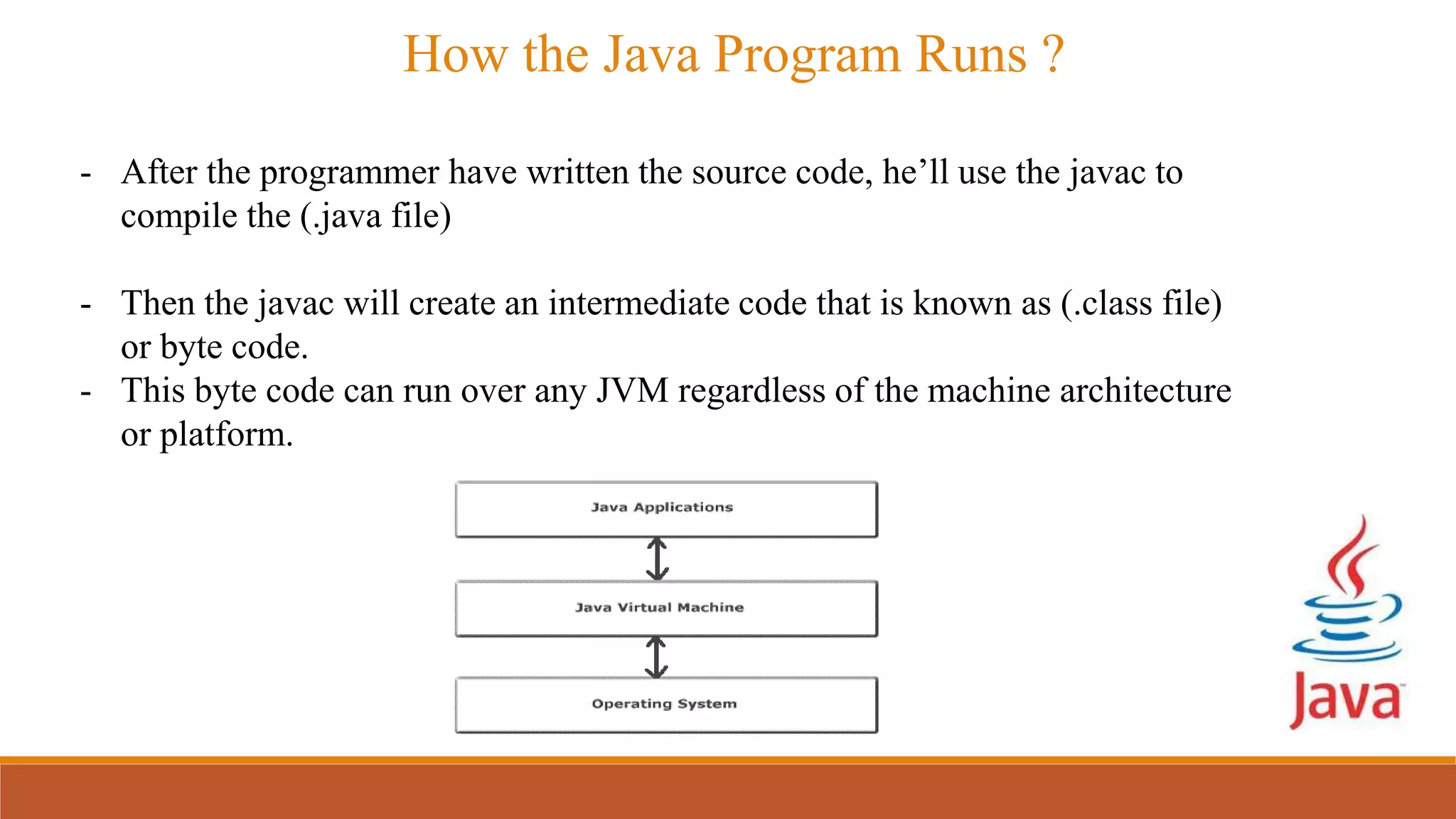 - After the programmer have written the source code, he’ll use the javac to
compile the (.java file)
- Then the javac will create an intermediate code that is known as (.class file)
or byte code.
- This byte code can run over any JVM regardless of the machine architecture
or platform.
How the Java Program Runs ?
 