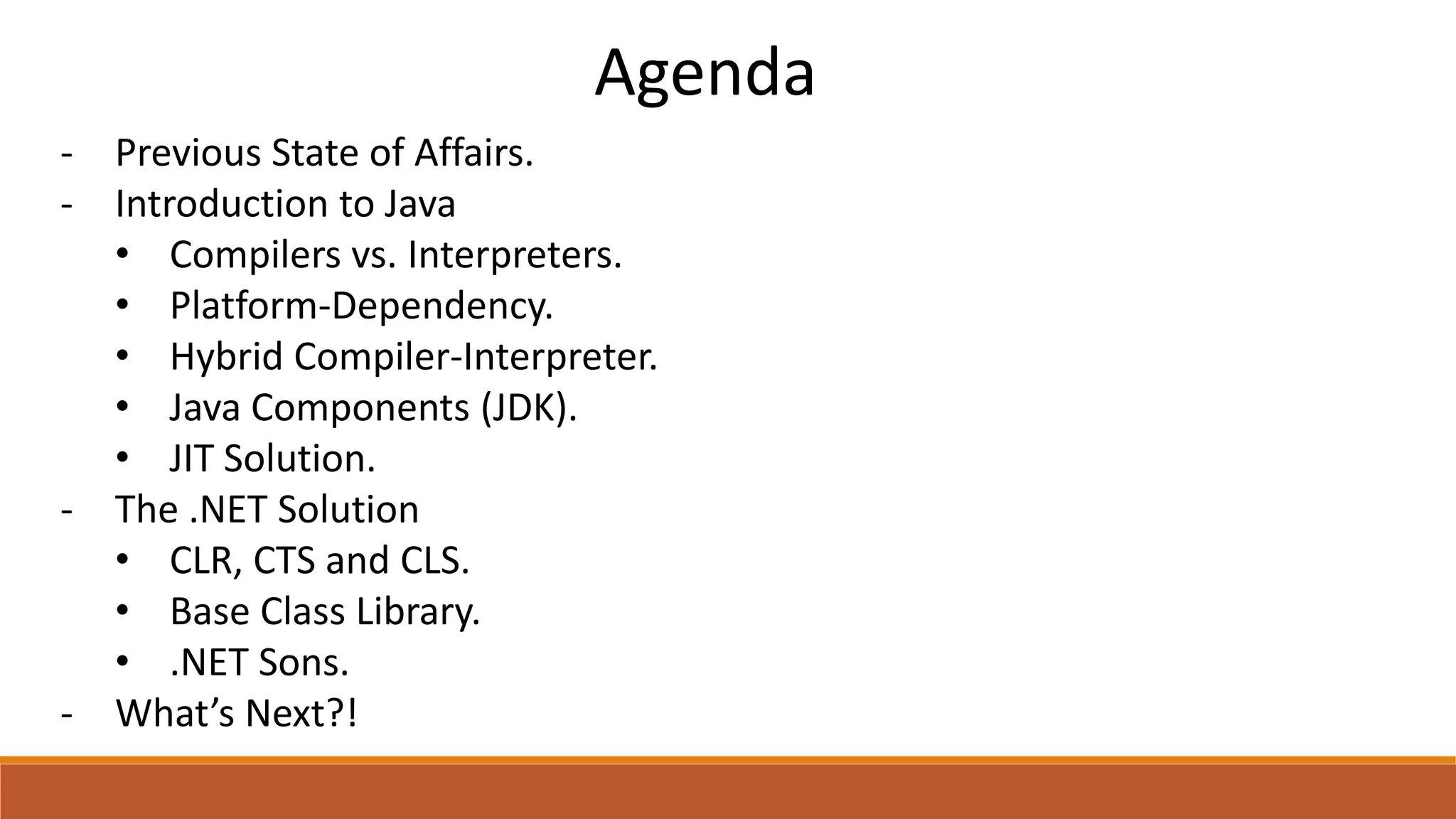 Agenda
- Previous State of Affairs.
- Introduction to Java
• Compilers vs. Interpreters.
• Platform-Dependency.
• Hybrid Compiler-Interpreter.
• Java Components (JDK).
• JIT Solution.
- The .NET Solution
• CLR, CTS and CLS.
• Base Class Library.
• .NET Sons.
- What’s Next?!
 