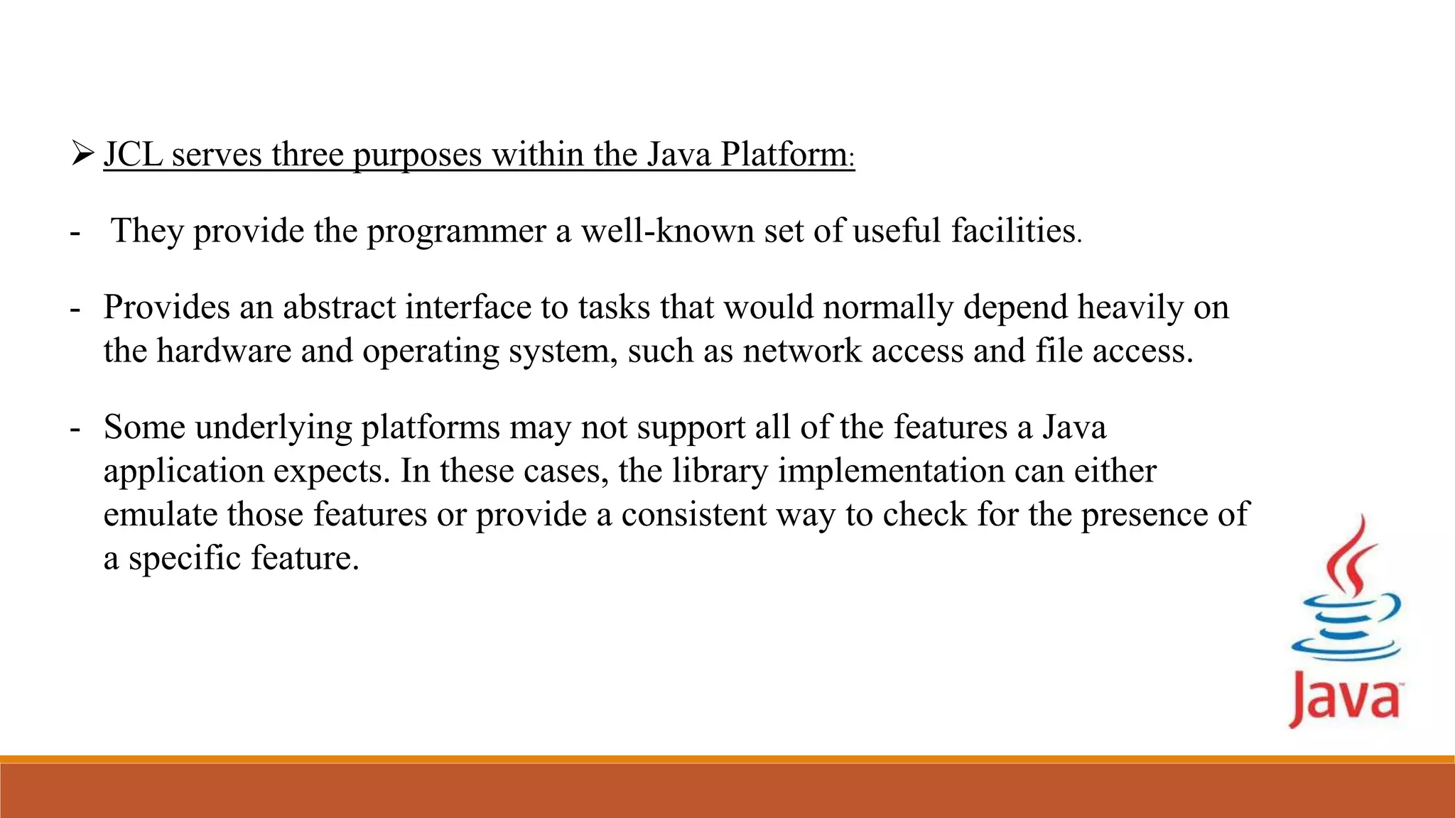 JCL serves three purposes within the Java Platform:
- They provide the programmer a well-known set of useful facilities.
- Provides an abstract interface to tasks that would normally depend heavily on
the hardware and operating system, such as network access and file access.
- Some underlying platforms may not support all of the features a Java
application expects. In these cases, the library implementation can either
emulate those features or provide a consistent way to check for the presence of
a specific feature.
 