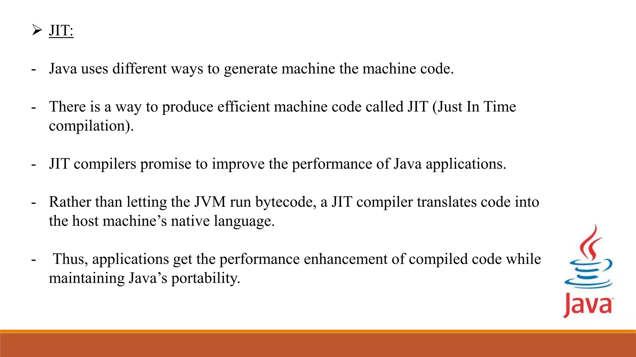  JIT:
- Java uses different ways to generate machine the machine code.
- There is a way to produce efficient machine code called JIT (Just In Time
compilation).
- JIT compilers promise to improve the performance of Java applications.
- Rather than letting the JVM run bytecode, a JIT compiler translates code into
the host machine’s native language.
- Thus, applications get the performance enhancement of compiled code while
maintaining Java’s portability.
 