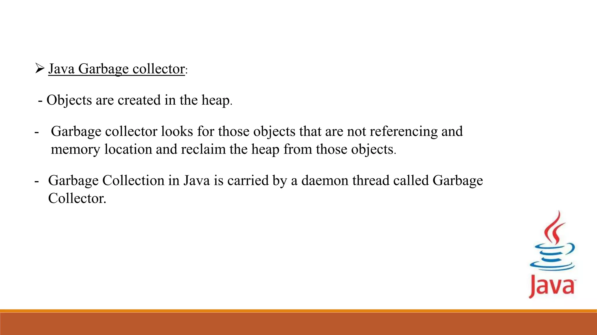 Java Garbage collector:
- Objects are created in the heap.
- Garbage collector looks for those objects that are not referencing and
memory location and reclaim the heap from those objects.
- Garbage Collection in Java is carried by a daemon thread called Garbage
Collector.
 