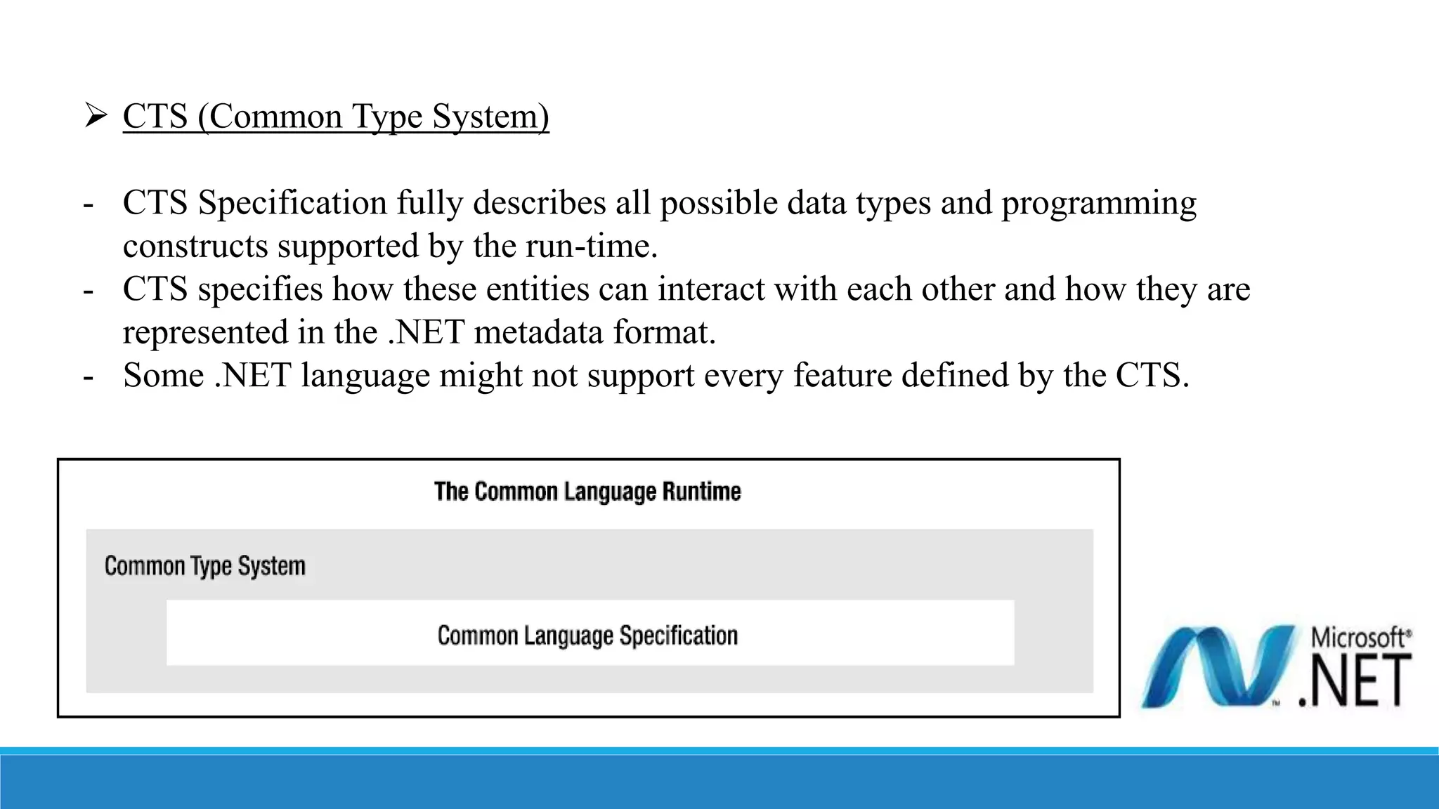  CTS (Common Type System)
- CTS Specification fully describes all possible data types and programming
constructs supported by the run-time.
- CTS specifies how these entities can interact with each other and how they are
represented in the .NET metadata format.
- Some .NET language might not support every feature defined by the CTS.
 