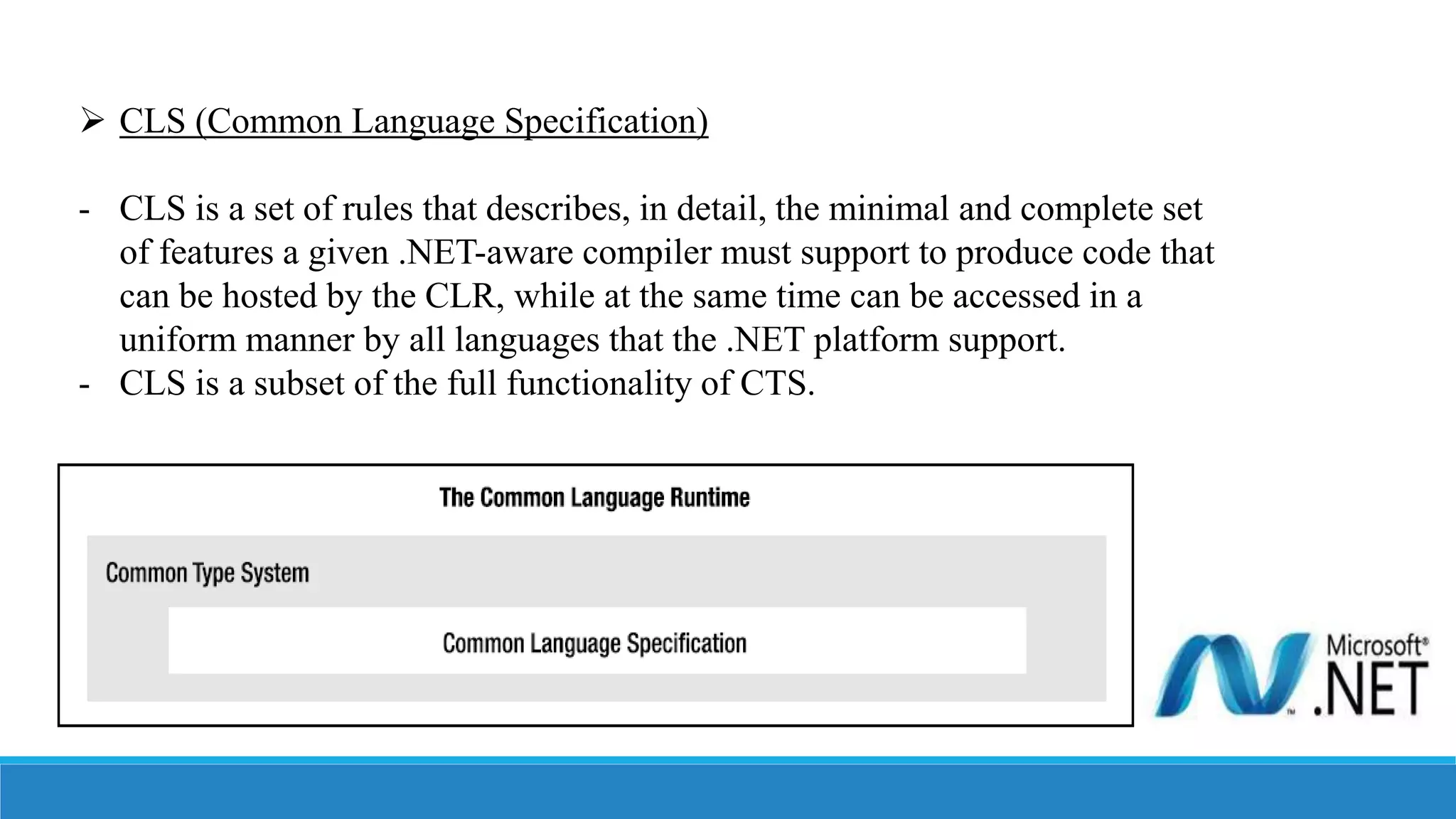  CLS (Common Language Specification)
- CLS is a set of rules that describes, in detail, the minimal and complete set
of features a given .NET-aware compiler must support to produce code that
can be hosted by the CLR, while at the same time can be accessed in a
uniform manner by all languages that the .NET platform support.
- CLS is a subset of the full functionality of CTS.
 