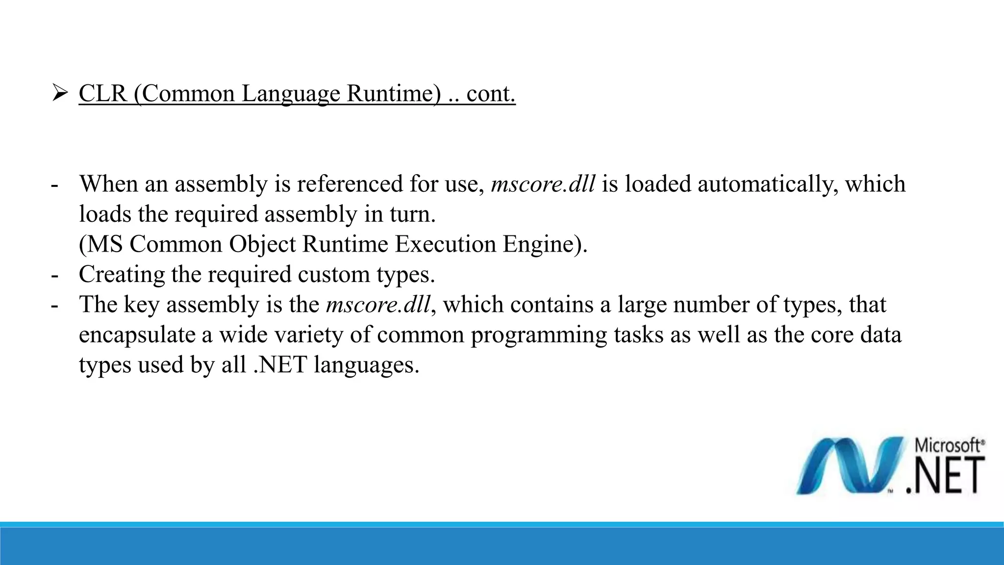  CLR (Common Language Runtime) .. cont.
- When an assembly is referenced for use, mscore.dll is loaded automatically, which
loads the required assembly in turn.
(MS Common Object Runtime Execution Engine).
- Creating the required custom types.
- The key assembly is the mscore.dll, which contains a large number of types, that
encapsulate a wide variety of common programming tasks as well as the core data
types used by all .NET languages.
 