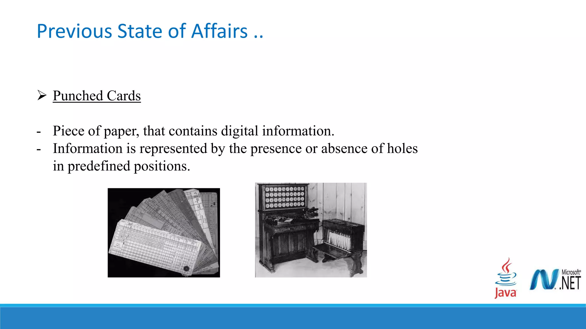  Punched Cards
- Piece of paper, that contains digital information.
- Information is represented by the presence or absence of holes
in predefined positions.
Previous State of Affairs ..
 