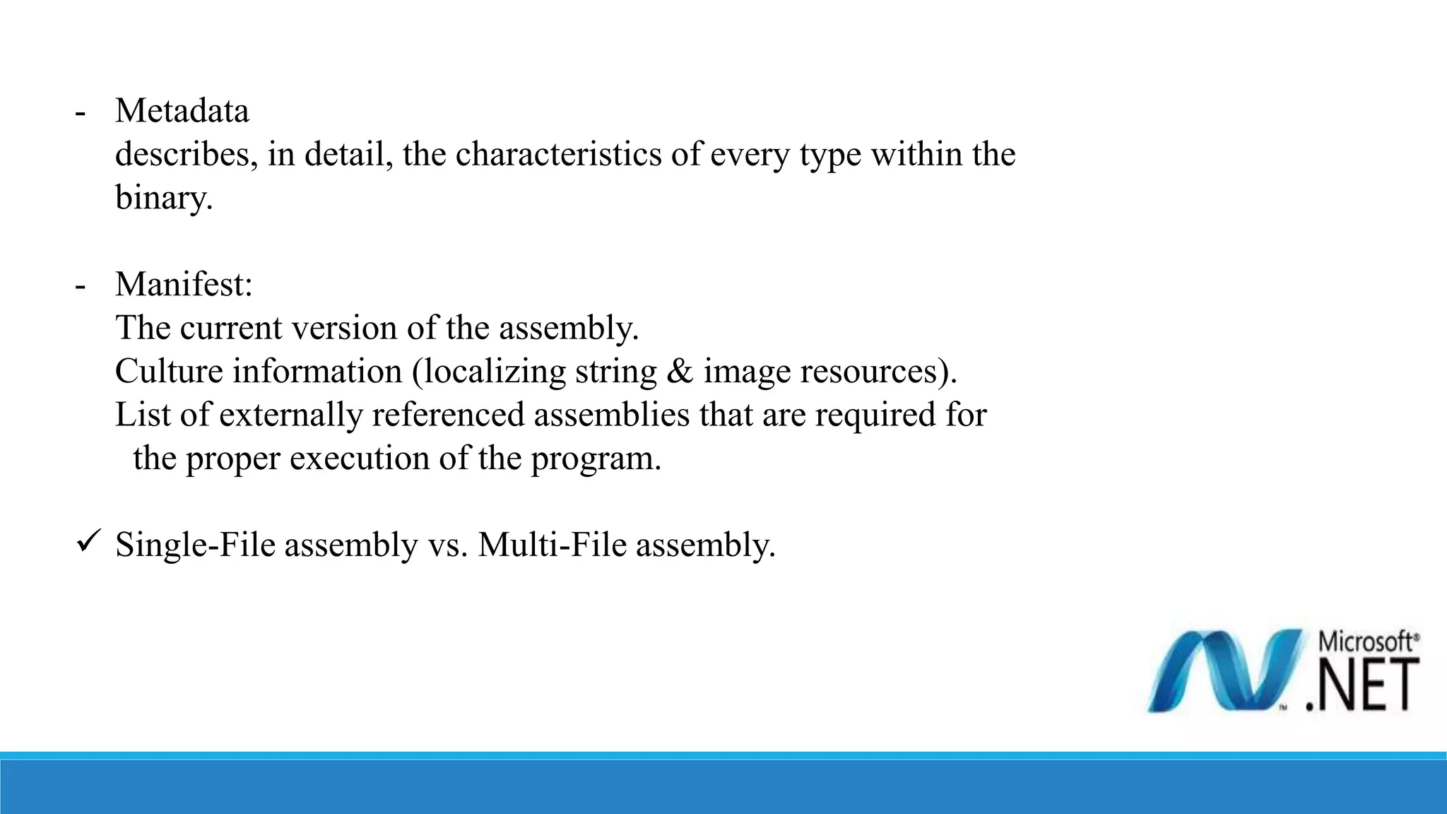 - Metadata
describes, in detail, the characteristics of every type within the
binary.
- Manifest:
The current version of the assembly.
Culture information (localizing string & image resources).
List of externally referenced assemblies that are required for
the proper execution of the program.
 Single-File assembly vs. Multi-File assembly.
 