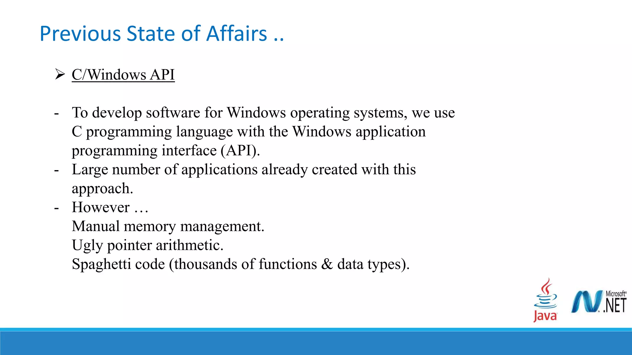 Previous State of Affairs ..
 C/Windows API
- To develop software for Windows operating systems, we use
C programming language with the Windows application
programming interface (API).
- Large number of applications already created with this
approach.
- However …
Manual memory management.
Ugly pointer arithmetic.
Spaghetti code (thousands of functions & data types).
 