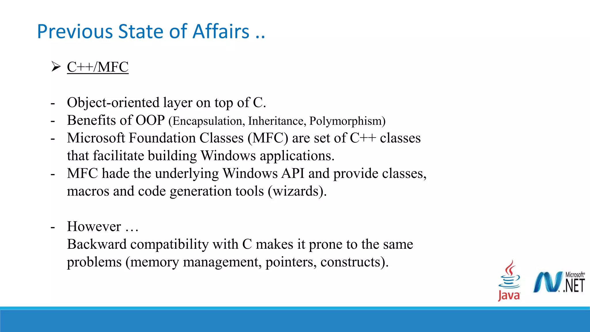 Previous State of Affairs ..
 C++/MFC
- Object-oriented layer on top of C.
- Benefits of OOP (Encapsulation, Inheritance, Polymorphism)
- Microsoft Foundation Classes (MFC) are set of C++ classes
that facilitate building Windows applications.
- MFC hade the underlying Windows API and provide classes,
macros and code generation tools (wizards).
- However …
Backward compatibility with C makes it prone to the same
problems (memory management, pointers, constructs).
 