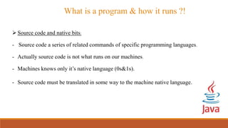 What is a program & how it runs ?!
Source code and native bits:
- Source code a series of related commands of specific programming languages.
- Actually source code is not what runs on our machines.
- Machines knows only it’s native language (0s&1s).
- Source code must be translated in some way to the machine native language.
 