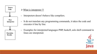 What is interpreter ?!
- Interpreters doesn’t behave like compilers.
- It do not translate any programming commands, it takes the code and
executes it line by line.
- Examples for interpreted languages PHP, haskell, aslo shell command in
linux are interpreted.
 