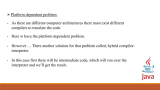 Platform dependent problem:
- As there are different computer architectures there must exist different
compilers to translate the code.
- Here w have the platform dependent problem.
- However … There another solution for that problem called, hybrid compiler-
interpreter.
- In this case first there will be intermediate code, which will run over the
interpreter and we’ll get the result.
 