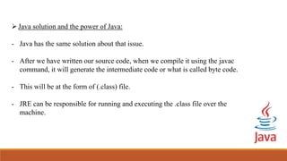 Java solution and the power of Java:
- Java has the same solution about that issue.
- After we have written our source code, when we compile it using the javac
command, it will generate the intermediate code or what is called byte code.
- This will be at the form of (.class) file.
- JRE can be responsible for running and executing the .class file over the
machine.
 