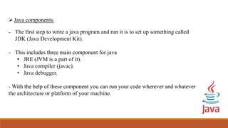 Java components:
- The first step to write a java program and run it is to set up something called
JDK (Java Development Kit).
- This includes three main component for java
• JRE (JVM is a part of it).
• Java compiler (javac).
• Java debugger.
- With the help of these component you can run your code wherever and whatever
the architecture or platform of your machine.
 