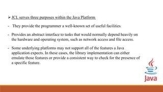 JCL serves three purposes within the Java Platform:
- They provide the programmer a well-known set of useful facilities.
- Provides an abstract interface to tasks that would normally depend heavily on
the hardware and operating system, such as network access and file access.
- Some underlying platforms may not support all of the features a Java
application expects. In these cases, the library implementation can either
emulate those features or provide a consistent way to check for the presence of
a specific feature.
 