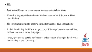  JIT:
- Java uses different ways to generate machine the machine code.
- There is a way to produce efficient machine code called JIT (Just In Time
compilation).
- JIT compilers promise to improve the performance of Java applications.
- Rather than letting the JVM run bytecode, a JIT compiler translates code into
the host machine’s native language.
- Thus, applications get the performance enhancement of compiled code while
maintaining Java’s portability.
 