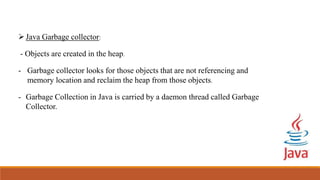 Java Garbage collector:
- Objects are created in the heap.
- Garbage collector looks for those objects that are not referencing and
memory location and reclaim the heap from those objects.
- Garbage Collection in Java is carried by a daemon thread called Garbage
Collector.
 
