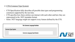  CTS (Common Type System)
- CTS Specification fully describes all possible data types and programming
constructs supported by the run-time.
- CTS specifies how these entities can interact with each other and how they are
represented in the .NET metadata format.
- Some .NET language might not support every feature defined by the CTS.
 