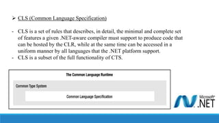  CLS (Common Language Specification)
- CLS is a set of rules that describes, in detail, the minimal and complete set
of features a given .NET-aware compiler must support to produce code that
can be hosted by the CLR, while at the same time can be accessed in a
uniform manner by all languages that the .NET platform support.
- CLS is a subset of the full functionality of CTS.
 