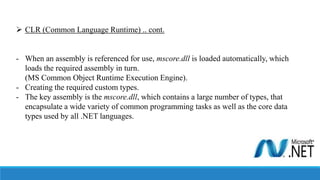  CLR (Common Language Runtime) .. cont.
- When an assembly is referenced for use, mscore.dll is loaded automatically, which
loads the required assembly in turn.
(MS Common Object Runtime Execution Engine).
- Creating the required custom types.
- The key assembly is the mscore.dll, which contains a large number of types, that
encapsulate a wide variety of common programming tasks as well as the core data
types used by all .NET languages.
 