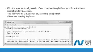 - CIL: the same as Java bytecode, it’ not compiled into platform specific instructions
until absolutely necessary.
- You can view the CIL code of any assembly using either:
ildasm.exe or using Reflector.
 