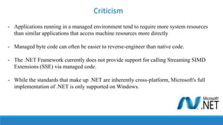 - Applications running in a managed environment tend to require more system resources
than similar applications that access machine resources more directly
- Managed byte code can often be easier to reverse-engineer than native code.
- The .NET Framework currently does not provide support for calling Streaming SIMD
Extensions (SSE) via managed code.
- While the standards that make up .NET are inherently cross-platform, Microsoft's full
implementation of .NET is only supported on Windows.
Criticism
 
