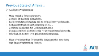 Previous State of Affairs ..
 Assembly Programming
- More readable for programmers.
- Consists of machine instructions.
- Each computer architecture has its own assembly commands.
- Reduced Instruction Set Computing (RISC).
- Complex Instruction Set Computing (CISC).
- Using assembler: assembly code => executable machine code.
- However, still a low-level programming language.
- High-level assembler for assembly languages that have some
high-level programming features.
 