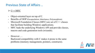 Previous State of Affairs ..
 C++/MFC
- Object-oriented layer on top of C.
- Benefits of OOP (Encapsulation, Inheritance, Polymorphism)
- Microsoft Foundation Classes (MFC) are set of C++ classes
that facilitate building Windows applications.
- MFC hade the underlying Windows API and provide classes,
macros and code generation tools (wizards).
- However …
Backward compatibility with C makes it prone to the same
problems (memory management, pointers, constructs).
 