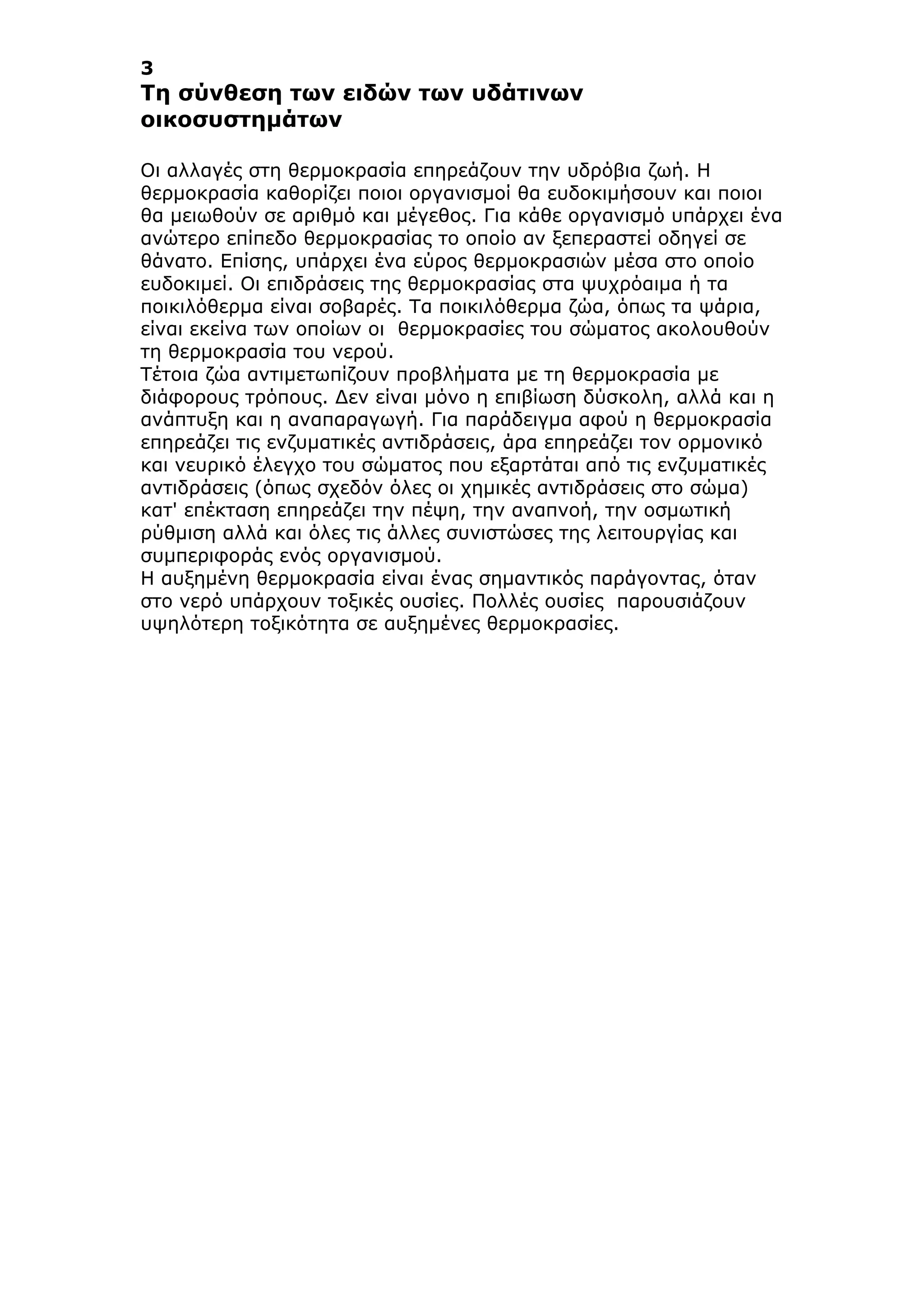 3
Τη σύνθεση των ειδών των υδάτινων
οικοσυστηµάτων
Οι αλλαγές στη θερµοκρασία επηρεάζουν την υδρόβια ζωή. Η
θερµοκρασία καθορίζει ποιοι οργανισµοί θα ευδοκιµήσουν και ποιοι
θα µειωθούν σε αριθµό και µέγεθος. Για κάθε οργανισµό υπάρχει ένα
ανώτερο επίπεδο θερµοκρασίας το οποίο αν ξεπεραστεί οδηγεί σε
θάνατο. Επίσης, υπάρχει ένα εύρος θερµοκρασιών µέσα στο οποίο
ευδοκιµεί. Οι επιδράσεις της θερµοκρασίας στα ψυχρόαιµα ή τα
ποικιλόθερµα είναι σοβαρές. Τα ποικιλόθερµα ζώα, όπως τα ψάρια,
είναι εκείνα των οποίων οι θερµοκρασίες του σώµατος ακολουθούν
τη θερµοκρασία του νερού.
Τέτοια ζώα αντιµετωπίζουν προβλήµατα µε τη θερµοκρασία µε
διάφορους τρόπους. Δεν είναι µόνο η επιβίωση δύσκολη, αλλά και η
ανάπτυξη και η αναπαραγωγή. Για παράδειγµα αφού η θερµοκρασία
επηρεάζει τις ενζυµατικές αντιδράσεις, άρα επηρεάζει τον ορµονικό
και νευρικό έλεγχο του σώµατος που εξαρτάται από τις ενζυµατικές
αντιδράσεις (όπως σχεδόν όλες οι χηµικές αντιδράσεις στο σώµα)
κατ' επέκταση επηρεάζει την πέψη, την αναπνοή, την οσµωτική
ρύθµιση αλλά και όλες τις άλλες συνιστώσες της λειτουργίας και
συµπεριφοράς ενός οργανισµού.
Η αυξηµένη θερµοκρασία είναι ένας σηµαντικός παράγοντας, όταν
στο νερό υπάρχουν τοξικές ουσίες. Πολλές ουσίες παρουσιάζουν
υψηλότερη τοξικότητα σε αυξηµένες θερµοκρασίες.
 