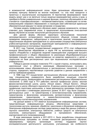 и возможностей информационной эпохи. Идея организации образования по
сетевому принципу является во многом поисковой, т.е. она пока находится в
проектных и изыскательских исследованиях. В перспективе формирования такая
модель может уже и не являться только моделью взаимодействия школы и вуза, а
приобрести более универсальные и широкие функции, поскольку обучающийся в ней
становится «трансфессионалом» – человеком-навигатором, «плавающим» по сетям-
коммуникациям «мирового образования» и строящим свой собственный идеальный
образовательный маршрут по своим авторским «стандартам».
Сетевая модель профильного обучения имеет широкие возможности, которые
отвечают духу современной эпохи, и предполагает использование очно-заочной
формы обучения на основе технологий дистанционного обучения.
Для данной формы обучения характерно использование технологий
непосредственного интерактивного педагогического общения (чтение лекций,
проведение семинарских, лабораторных и практических занятий; опосредованное
педагогическое общение преподавателя со школьниками (посредством электронных
учебно-методических материалов, видеолекций преподавателя и информационно-
коммуникационных и спутниковых технологий).
В 2011 году Томский государственный университет (ТГУ) стал победителем
конкурса Министерства образования и науки РФ на выполнение комплексного
проекта «Разработка и внедрение моделей взаимодействия учреждений высшего
профессионального и общего образования по реализации общеобразовательных
программ старшей школы, ориентированных на развитие одаренности у детей и
подростков на базе дистанционных школ при национальных исследовательских
университетах».
Победа в данном конкурсе позволила ТГУ, с одной стороны, использовать весь
накопленный опыт в области реализации образовательных программ с
использованием новых образовательных и дистанционных технологий, с другой
стороны, определить перспективную стратегию развития в данном направлении с
учетом требований времени.
С 1998 года ТГУ осуществляет дистанционное обучение школьников. В 2003
году специалистами университета была разработана концепция открытой
профильной школы, базирующейся на применении дистанционных образовательных
технологий. С 2005 года в ТГУ работают заочные профильные школы: заочная
физико-математическая школа, школы «Юный химик», «Юный биолог», «Юный
менеджер» и школа «Молодого журналиста». В данных школах ведется углубленная
профильная подготовка школьников, а также реализуются программы подготовки к
ЕГЭ и подготовки к олимпиадам различного уровня. В 2011 году были созданы 5
дистанционных школ – по гуманитарному и естественнонаучному направлениям,
гуманитарному и физическому направлениям, математическому и физическому
направлениям, гуманитарному и химико-биологическому направлениям,
физическому и естественнонаучному направлениям.
На данный момент в ТГУ имеется высокоразвитая информационная система,
представляющая информационные ресурсы, обеспеченные средствами и
технологиями доступа, хранения, обработки, накопления и обновления информации.
Электронная информационная система представлена в виде баз данных учебного и
научного назначения, электронных библиотек, учебных средств на электронных
носителях, компьютерного оборудования и программного обеспечения,
корпоративной сети телекоммуникаций.
В ходе реализации проекта в 2011-2013 гг. были разработаны специальные
образовательные программы на основе технологий дистанционного обучения,
сформированы принципы организации системы поддержки научно-
исследовательской деятельности школьников, учитывающих как особенности
 