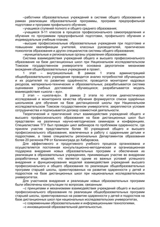 –работники образовательных учреждений в системе общего образования в
рамках реализации образовательной программы, программ предпрофильной
подготовки и программ профильного обучения;
–учащиеся ступеней полного и общего среднего образования;
–учащиеся 9-11 классов в процессе профессионального самоопределения и
обучения по программам предпрофильной подготовки, профильного обучения и
индивидуальным учебным планам;
–высшие профессиональные образовательные учреждения при подготовке и
повышении квалификации учителей, классных руководителей, практических
психологов образования и других специалистов системы общего образования;
–муниципальные и региональные органы управления образованием.
Система взаимодействия учреждений общего и высшего профессионального
образования на базе дистанционных школ при Национальном исследовательском
Томском государственном университете основана двухэтапном механизме
вхождения общеобразовательных учреждений в проект.
1 этап – внутришкольный. В рамках 1 этапа администрацией
общеобразовательного учреждения проводится анализ потребностей обучающихся
и их родителей по развитию одарённости; проводится мониторинг кадровых
ресурсов, материально-технических и образовательных; разрабатывается система
оценивания учебных достижений обучающихся; разрабатывается модель
взаимодействия «школа – вуз».
2 этап – «школа-вуз». В рамках 2 этапа по итогам диагностических
исследований и мониторинга качества обучения формируются списки одарённых
школьников для обучения на базе дистанционной школы при Национальном
исследовательском Томском государственном университете; закрепляются условия
сотрудничества и подписывается договор совместной деятельности.
Теоретический и практический опыт взаимодействия учреждений общего и
высшего профессионального образования на базе дистанционных школ был
представлен на различных научно-методических семинарах и конференциях.
Специалистами ТГУ был проведен цикл вебинаров по проблемам одаренности, где
приняли участие представители более 90 учреждений общего и высшего
профессионального образования, вовлеченных в работу с одаренными детьми и
подростками, а также специалисты региональных Департаментов образования
более 20 регионов РФ от Калининграда до Хабаровска.
Для эффективного и продуктивного учебного процесса организована и
осуществляется постоянная консультационно-методическая и организационная
поддержка внедрения новых образовательных программ и обеспечения их
реализации в образовательных учреждениях, принимающих участие во внедрении
разработанных моделей, что является одним из важных условий успешного
внедрения и функционирования моделей взаимодействия учреждений высшего
профессионального и общего образования по реализации общеобразовательных
программ старшей школы, ориентированных на развитие одаренности у детей и
подростков на базе дистанционных школ при национальных исследовательских
университетах.
Для участников внедрения и реализации новых образовательных программ
были обеспечены консультации по вопросам, связанным:
–с принципами и механизмами взаимодействия учреждений общего и высшего
профессионального образования по реализации общеобразовательных программ
старшей школы, ориентированных на развитие одаренности у детей и подростков на
базе дистанционных школ при национальных исследовательских университетах,
–с современными образовательными и информационными технологиями,
–с инновационной образовательной деятельностью.
 