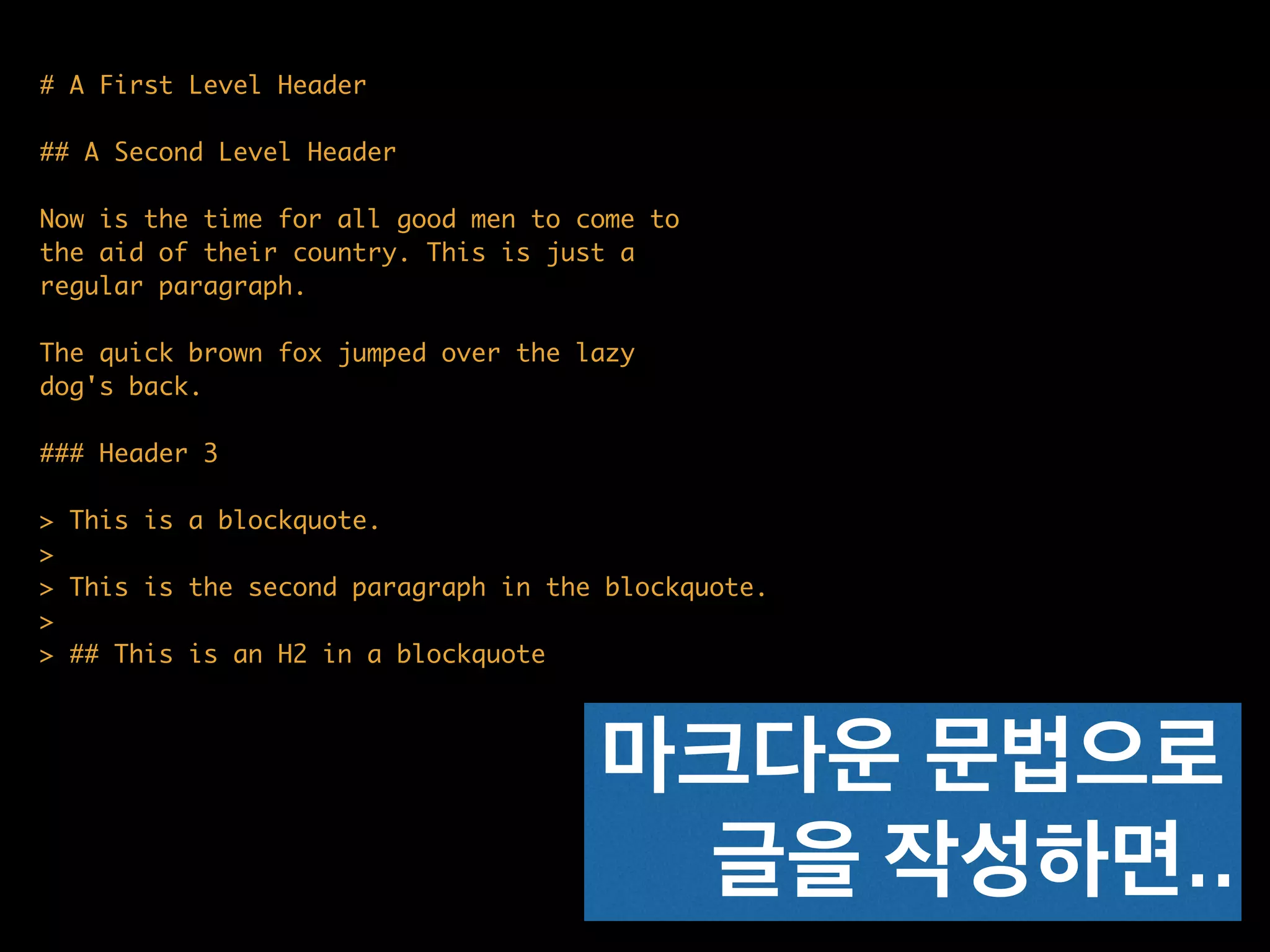 # A First Level Header	
!
## A Second Level Header	
!
Now is the time for all good men to come to	
the aid of their country. This is just a	
regular paragraph.	
!
The quick brown fox jumped over the lazy	
dog's back.	
!
### Header 3	
!
> This is a blockquote.	
> 	
> This is the second paragraph in the blockquote.	
>	
> ## This is an H2 in a blockquote
마크다운 문법으로
글을 작성하면..
 