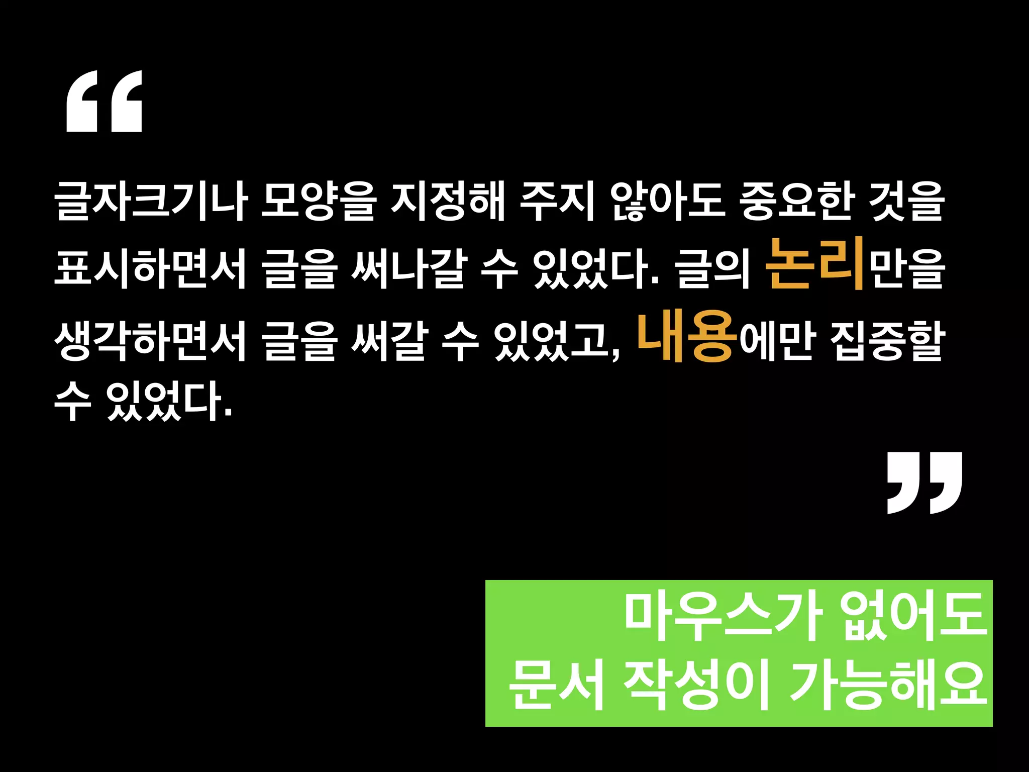 “글자크기나 모양을 지정해 주지 않아도 중요한 것을
표시하면서 글을 써나갈 수 있었다. 글의 논리만을
생각하면서 글을 써갈 수 있었고, 내용에만 집중할
수 있었다.
”마우스가 없어도  
문서 작성이 가능해요
 