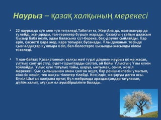 Наурыз – аза хал ыны мерекесқ қ қ ң i
• 22 наурызда к н мен т н те еледi.Таби ат та, Жер-Ана да, жан-жануар даү ү ң ғ
т лейдi, жа арады, тал-теректер б ршiк жарады. аза ты сайын даласынү ң ү Қ қ ң
ызыр баба кезiп, адам баласына т-береке, ба -д улет сыйлайды. арҚ құ қ ә Қ
ерiп, асиеттi ара жер, ара топыра бусанады. лы даланы т сiндеқ қ қ қ Ұ ң ө
ыз алда тар лпыра сiп, бел-белестерге ызылды-жасылды кiлемқ ғ қ құ ө қ
т селедi.ө
• лан-байта аза станны хал ы жетi т рлi д мнен наурыз к же жасап,Ұ қ Қ қ ң қ ү ә ө
лтты салт-д ст р, дет- рыптарды са тап, ай бойы лысты лы к нiнұ қ ә ү ә ғұ қ Ұ ң Ұ ү
тойлайды. лыс к нi татулы тойы, шаруа, ынтыма , сенiм, к iлҰ ү қ қ өң
мерекесi. ыс ылышынан аман ал ан ж рт, бар ренiш- кпесiн мытып,Қ қ қ ғ ұ ө ұ
кiн сiн кешiп, тек жа сы тiлектер тiлейдi. К iлдi жа аруы деген осы.ә қ өң ң ң
Б кiл Шы ыс хал ына орта б л мейрамда араздас андар татуласып,ү ғ қ қ ұ қ
д йiм халы , м ым ел ауызбiршiлiкте болады.ү қ ұқ
 