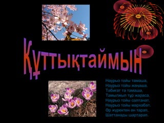 Наурыз тойы тамаша,
Наурыз тойы жаңаша.
Табиғат та тамаша,
Тамылжып тұр жараса.
Наурыз тойы салтанат,
Наурыз тойы мархабат.
Әр жүректен ән тарап,
Шаттанады шартарап.
 