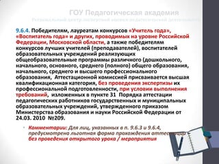 Региональный центр экспертной оценки педагогической деятельности
ГОУ Педагогическая академия
9.6.4. Победителям, лауреатам конкурсов «Учитель года»,
«Воспитатель года» и других, проводимых на уровне Российской
Федерации, Московской области, а также победителям
конкурсов лучших учителей (преподавателей), воспитателей
образовательных учреждений реализующих
общеобразовательные программы различного (дошкольного,
начального, основного, среднего (полного) общего образования,
начального, среднего и высшего профессионального
образования, Аттестационной комиссией присваивается высшая
квалификационная категория, без проведения экспертизы их
профессиональной подготовленности, при условии выполнения
требований, изложенных в пункте 31 Порядка аттестации
педагогических работников государственных и муниципальных
образовательных учреждений, утвержденного приказом
Министерства образования и науки Российской Федерации от
24.03. 2010 №209.
• Комментарии: Для лиц, указанных в п. 9.6.3 и 9.6.4,
предусмотрена льготная форма прохождения аттестации –
без проведения открытого урока / мероприятия
 